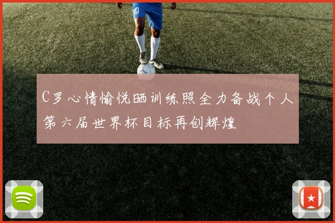 C罗心情愉悦晒训练照全力备战个人第六届世界杯目标再创辉煌
