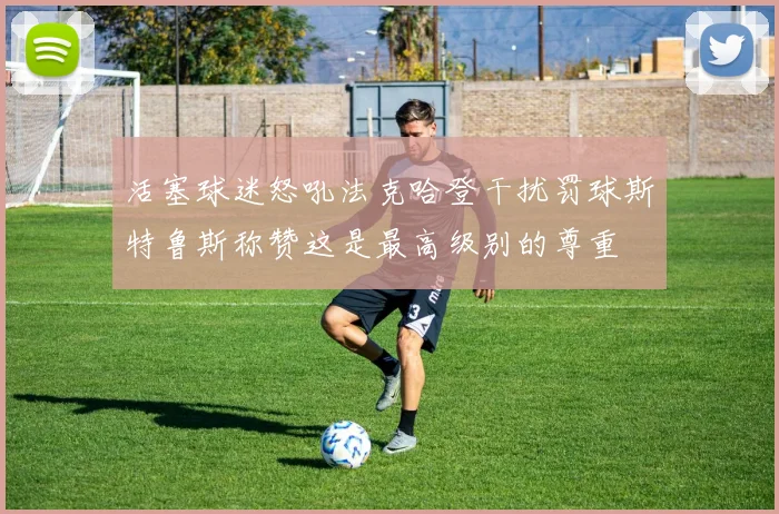 活塞球迷怒吼法克哈登干扰罚球斯特鲁斯称赞这是最高级别的尊重