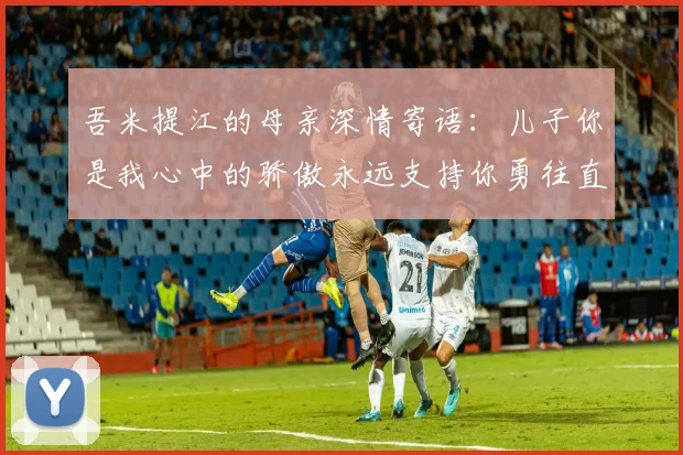 吾米提江的母亲深情寄语：儿子你是我心中的骄傲永远支持你勇往直前！