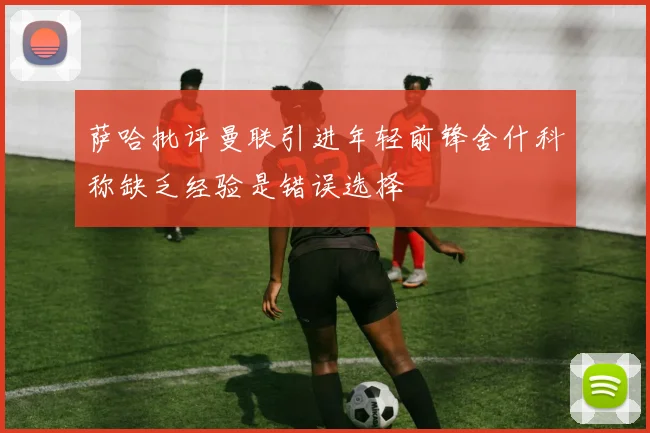 萨哈批评曼联引进年轻前锋舍什科称缺乏经验是错误选择