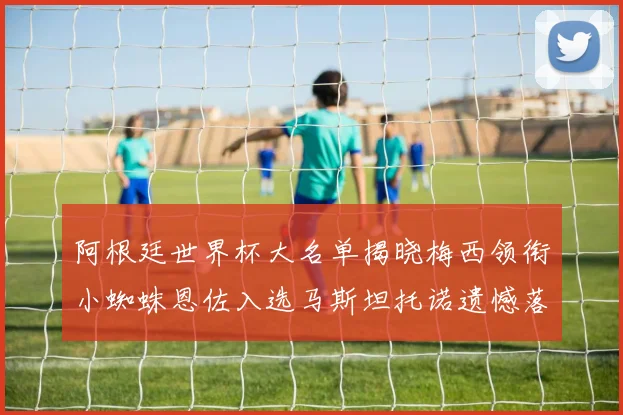 阿根廷世界杯大名单揭晓梅西领衔小蜘蛛恩佐入选马斯坦托诺遗憾落选