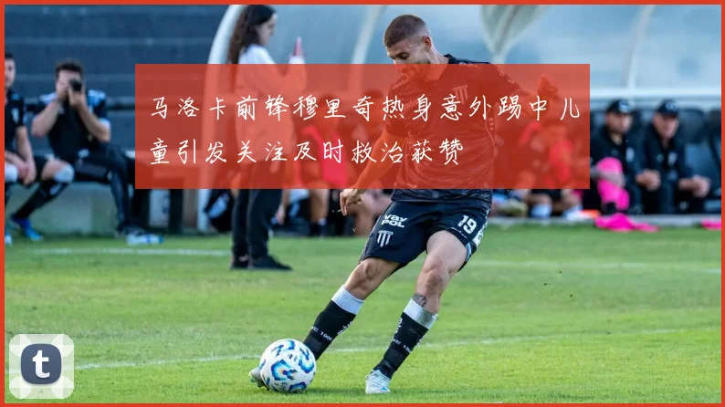 马洛卡前锋穆里奇热身意外踢中儿童引发关注及时救治获赞
